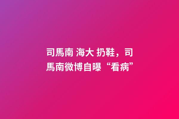 司馬南 海大 扔鞋，司馬南微博自曝“看病”-第1張-觀點-玄機派
